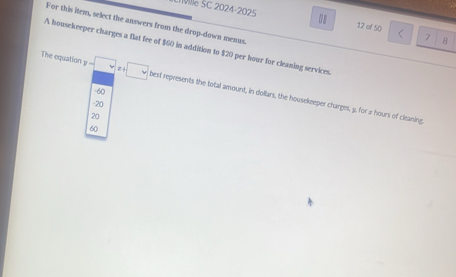 ville SC 2024-2025 7 8
For this item, select the answers from the drop-down menus
12 of 50
A housekeeper charges a flat fee of $60 in addition to $20 per hour for cleaning services
The equation y-□ x+□ best represents the total amount, in dollars, the housekeeper charges, y, for z hours of cleaning
-60
-20
20
60