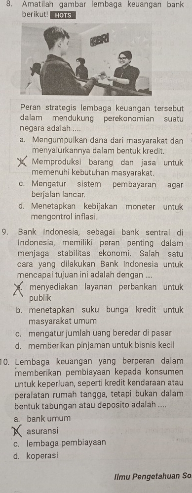 Amatilah gambar lembaga keuangan bank
berikut! HOTS
Peran strategis lembaga keuangan tersebut
dalam mendukung perekonomian suatu
negara adalah ....
a. Mengumpulkan dana dari masyarakat dan
menyalurkannya dalam bentuk kredit.
Memproduksi barang dan jasa untuk
memenuhi kebutuhan masyarakat.
c. Mengatur sistem pembayaran agar
berjalan lancar.
d. Menetapkan kebijakan moneter untuk
mengontrol inflasi.
9. Bank Indonesia, sebagai bank sentral di
Indonesia, memiliki peran penting dalam
menjaga stabilitas ekonomi. Salah satu
cara yang dilakukan Bank Indonesia untuk
mencapai tujuan ini adalah dengan ....
a. menyediakan layanan perbankan untuk
publik
b. menetapkan suku bunga kredit untuk
masyarakat umum
c. mengatur jumlah uang beredar di pasar
d. memberikan pinjaman untuk bisnis kecil
10. Lembaga keuangan yang berperan dalam
memberikan pembiayaan kepada konsumen
untuk keperluan, seperti kredit kendaraan atau
peralatan rumah tangga, tetapi bukan dalam
bentuk tabungan atau deposito adalah ....
a. bank umum
X asuransi
c. lembaga pembiayaan
d. koperasi
Ilmu Pengetahuan So