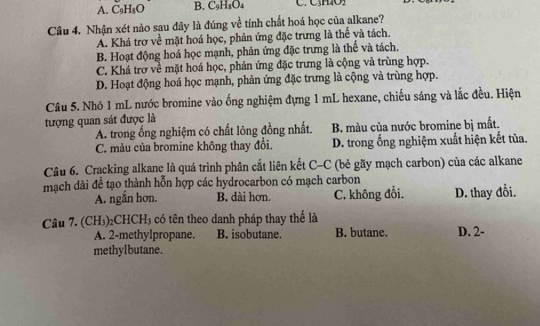 A. C_9H_8O B. C9H₈O4 C. C3H4O2
Câu 4. Nhận xét nào sau đây là đúng về tính chất hoá học của alkane?
A. Khá trợ về mặt hoá học, phản ứng đặc trưng là thế và tách.
B. Hoạt động hoá học mạnh, phản ứng đặc trưng là thế và tách.
C. Khá trợ về mặt hoá học, phản ứng đặc trưng là cộng và trùng hợp.
D. Hoạt động hoá học mạnh, phản ứng đặc trưng là cộng và trùng hợp.
Câu 5. Nhỏ 1 mL nước bromine vào ống nghiệm đựng 1 mL hexane, chiếu sáng và lắc đều. Hiện
tượng quan sát được là
A. trong ống nghiệm có chất lỏng đồng nhất. B. màu của nước bromine bị mất.
C. màu của bromine không thay đổi. D. trong ống nghiệm xuất hiện kết tủa.
Câu 6. Cracking alkane là quá trình phân cắt liên kết C-C (bẻ gãy mạch carbon) của các alkane
mạch dài đề tạo thành hỗn hợp các hydrocarbon có mạch carbon
A. ngắn hơn. B. dài hơn. C. không đổi. D. thay đổi.
Câu 7. (CH_3) 2Cl HCH_3 có tên theo danh pháp thay thế là
A. 2 -methylpropane. B. isobutane. B. butane. D. 2 -
methylbutane.