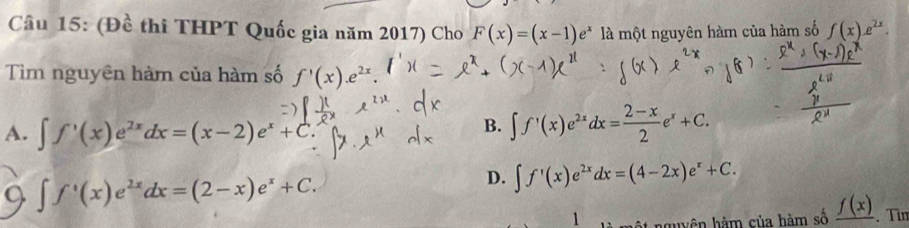 Cầu 15: (Đề thi THPT Quốc gia năm 2017) Cho F(x)=(x-1)e^x là một nguyên hàm của hàm số f(x).e^(2x). 
Tim nguyên hàm của hàm số f'(x).e^(2x).
A. ∈t f'(x)e^(2x)dx=(x-2)e^x+C
B. ∈t f'(x)e^(2x)dx= (2-x)/2 e^x+C.
Q ∈t f^+(x)e^(2x)dx=(2-x)e^x+C.
D. ∈t f'(x)e^(2x)dx=(4-2x)e^x+C. 
1 nguyên hàm của hàm số _ f(x). Tìm