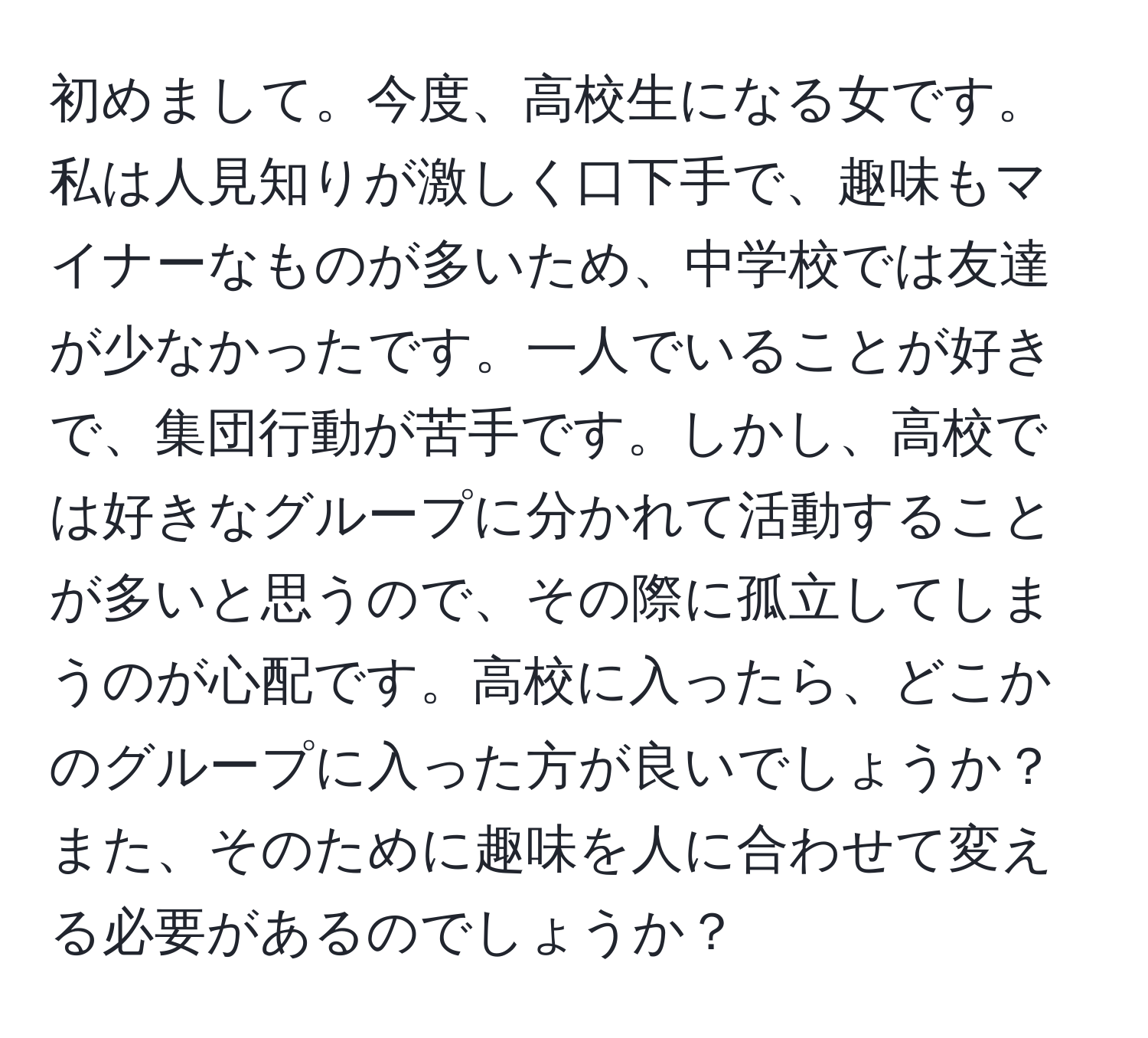 初めまして。今度、高校生になる女です。私は人見知りが激しく口下手で、趣味もマイナーなものが多いため、中学校では友達が少なかったです。一人でいることが好きで、集団行動が苦手です。しかし、高校では好きなグループに分かれて活動することが多いと思うので、その際に孤立してしまうのが心配です。高校に入ったら、どこかのグループに入った方が良いでしょうか？また、そのために趣味を人に合わせて変える必要があるのでしょうか？