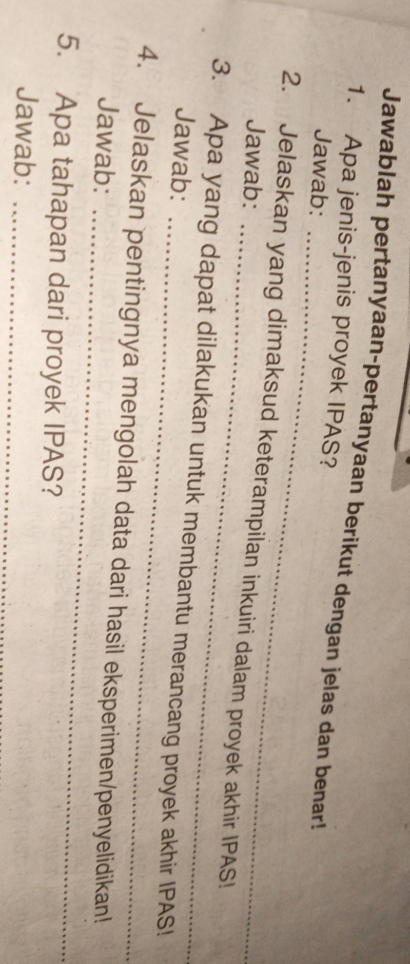 Jawablah pertanyaan-pertanyaan berikut dengan jelas dan benar! 
1. Apa jenis-jenis proyek IPAS? 
_ 
Jawab: 
2. Jelaskan yang dimaksud keterampilan inkuiri dalam proyek akhir IPAS! 
Jawab: 
_ 
3. Apa yang dapat dilakukan untuk membantu merancang proyek akhir IPAS! 
Jawab: 
_ 
4. Jelaskan pentingnya mengolah data dari hasil eksperimen/penyelidikan! 
Jawab: 
5. Apa tahapan dari proyek IPAS? 
Jawab:_