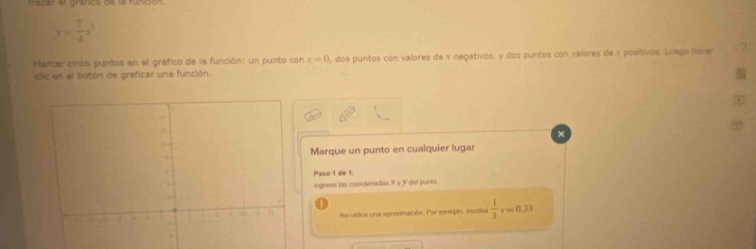 Trazar el grafico de la función.
y= 7/4 x^3
Marcar cinco puntos en el gráfico de la función: un punto con x=0 , dos puntos con valores de x negativos, y dos puntos con valores de x positivos. Luego hacer 
clic en el botón de graficar una función. 
Marque un punto en cualquier lugar 
Paso 1 de 1: 
ingrese las coordenadas X y V del punto 
No utílice una aproximación. Por ejemplo, escrita  1/3  y no 0.33