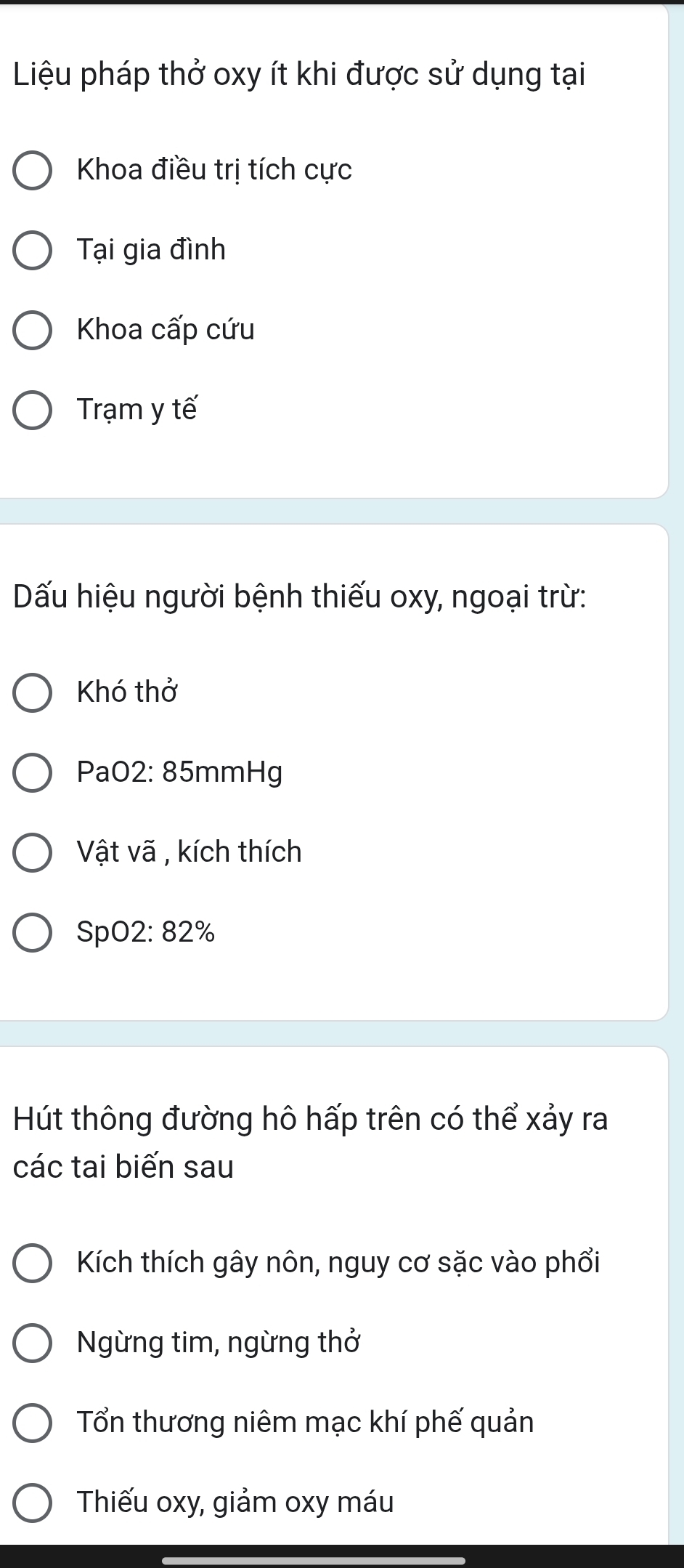 Liệu pháp thở oxy ít khi được sử dụng tại
Khoa điều trị tích cực
Tại gia đình
Khoa cấp cứu
Trạm y tế
Dấu hiệu người bệnh thiếu oxy, ngoại trừ:
Khó thở
PaO2: 85mmHg
Vật vã , kích thích
SpO2: 82%
Hút thông đường hô hấp trên có thể xảy ra
các tai biến sau
Kích thích gây nôn, nguy cơ sặc vào phổi
Ngừng tim, ngừng thở
Tổn thương niêm mạc khí phế quản
Thiếu oxy, giảm oxy máu