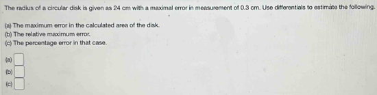 The radius of a circular disk is given as 24 cm with a maximal error in measurement of 0.3 cm. Use differentials to estimate the following. 
(a) The maximum error in the calculated area of the disk. 
(b) The relative maximum error. 
(c) The percentage error in that case. 
(a) □
(b) □
(c) □