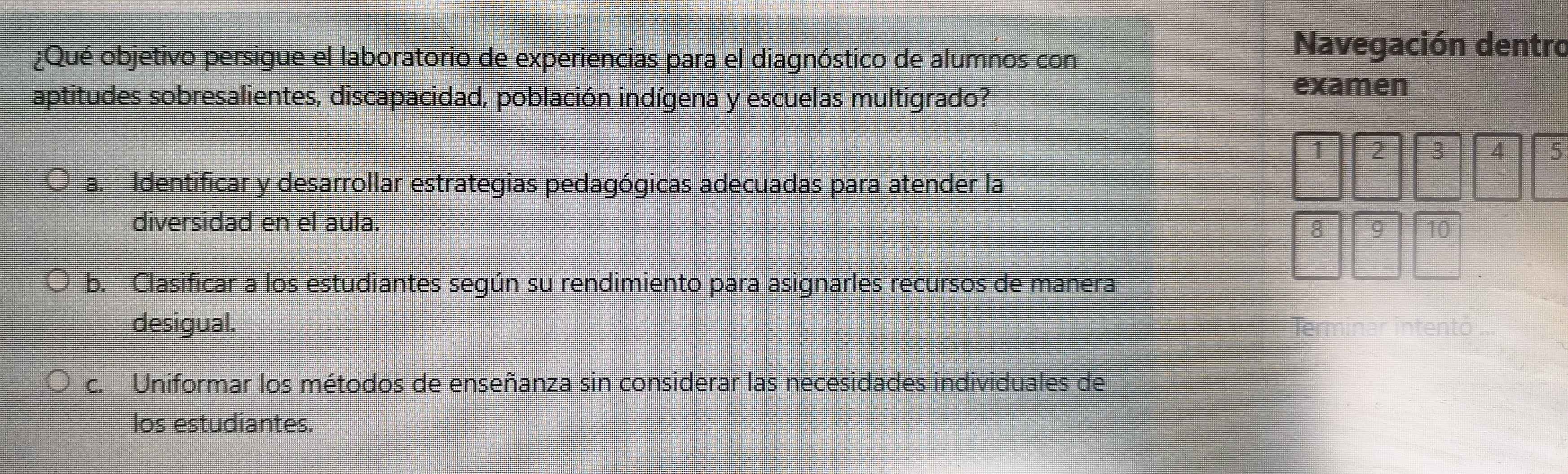 ¿Qué objetivo persigue el laboratorio de experiencias para el diagnóstico de alumnos con
Navegación dentro
aptitudes sobresalientes, discapacidad, población indígena y escuelas multigrado?
examen
1 2 3 4 5
a. Identificar y desarrollar estrategias pedagógicas adecuadas para atender la
diversidad en el aula.
8 9 10
b. Clasificar a los estudiantes según su rendimiento para asignarles recursos de manera
desigual. Te
c. Uniformar los métodos de enseñanza sin considerar las necesidades individuales de
los estudiantes.