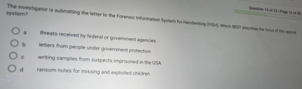 of 35| Page 16 of 35
system?
The investigator is submitting the letter to the Forensic Information System for Handwriting (FISH). Which BEST describes the focus of this special
a threats received by federal or government agencies
b letters from people under government protection
C writing samples from suspects imprisoned in the USA
d ransom notes for missing and exploited children