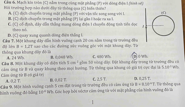 Mạch kín tròn (C) nằm trong cùng mặt phẳng (P) với dòng điện I (hình vẽ)
Hỏi trường hợp nào dưới đây từ thông qua (C) biến thiên?
A. (C) dịch chuyển trong mặt phẳng (P) với vận tốc song song với I.
B. (C) dịch chuyển trong mặt phẳng (P) lại gần I hoặc ra xa I.
C. (C) cố định, dây dẫn thẳng mang dòng điện I chuyến động tịnh tiến dọc 
theo nó.
D. (C) quay xung quanh dòng điện thắng I.
Câu 7. Một khung dây dẫn hình vuông cạnh 20 cm nằm trong từ trường đều
độ lớn B=1,2T sao cho các đường sức vuông góc với mặt khung dây. Từ
thông qua khung dây đó là
A. 24 Wb. B. 0,048 Wb. C. 480 Wb. D 0 Wb.
Câu 8. Một khung dây có diện tích 5cm^2 gồm 50 vòng dây. Đặt khung dây trong từ trường đều có
cảm ứng từ B và quay khung theo mọi hướng. Từ thông qua khung có giá trị cực đại là 5.10^(-3)Wb. 
Cảm ứng từ B có giá trị
A. 0,2 T. B. 0,02 T. C. 2,5 T. D. 0,25 T.
Câu 9. Một hình vuông cạnh 5 cm đặt trong từ trường đều có cảm ứng từ B=8.10^(-4)T. Từ thông qua
hình vuông đó bằng 10^(-6)Wb b. Góc hợp bởi véctơ cảm ứng từ với mặt phẳng của hình vuông đó là