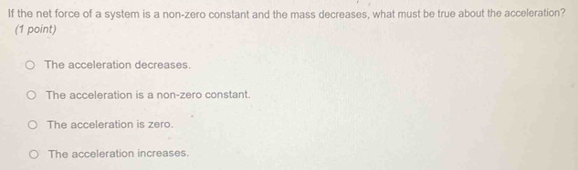 If the net force of a system is a non-zero constant and the mass decreases, what must be true about the acceleration?
(1 point)
The acceleration decreases.
The acceleration is a non-zero constant.
The acceleration is zero.
The acceleration increases.