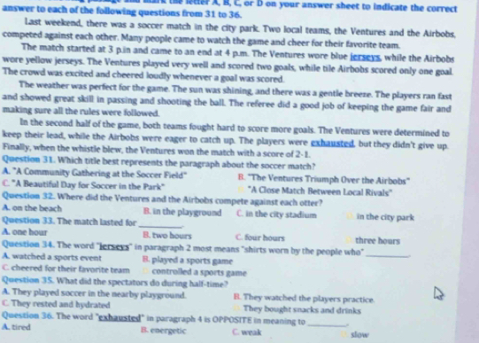 mark the letter A, B, C, or D on your answer sheet to indicate the correct
answer to each of the following questions from 31 to 36.
Last weekend, there was a soccer match in the city park. Two local teams, the Ventures and the Airbobs,
competed against each other. Many people came to watch the game and cheer for their favorite team.
The match started at 3 p.in and came to an end at 4 p.m. The Ventures wore blue jerseys, while the Airbobs
wore yellow jerseys. The Ventures played very well and scored two goals, while tile Airbobs scored only one goal.
The crowd was excited and cheered loudly whenever a goal was scored.
The weather was perfect for the game. The sun was shining, and there was a gentle breeze. The players ran fast
and showed great skill in passing and shooting the ball. The referee did a good job of keeping the game fair and
making sure all the rules were followed.
In the second half of the game, both teams fought hard to score more goals. The Ventures were determined to
keep their lead, while the Airbobs were eager to catch up. The players were exhausted, but they didn't give up.
Finally, when the whistle blew, the Ventures won the match with a score of 2-1.
Question 31. Which title best represents the paragraph about the soccer match?
A. "A Community Gathering at the Soccer Field" B. ''The Ventures Triumph Over the Airbobs''
C. "A Beautiful Day for Soccer in the Park" 'A Close Match Between Local Rivals"
Question 32. Where did the Ventures and the Airbobs compete against each otter?
A. on the beach B. in the playground C. in the city stadium in the city park
Question 33. The match lasted for
_
A. one hour B. two hours C. four hours three hours
Question 34. The word "Jerseys" in paragraph 2 most means "shirts worn by the people who"
A. watched a sports event B. played a sports game
_
C. cheered for their favorite team controlled a sports game
Question 35. What did the spectators do during half-time?
A. They played soccer in the nearby playground. B. They watched the players practice.
C. They rested and hydrated They bought snacks and drinks
Question 36. The word "exhausted" in paragraph 4 is OPPOSITE in meaning to_
A. tired B. energetic C. weak slow