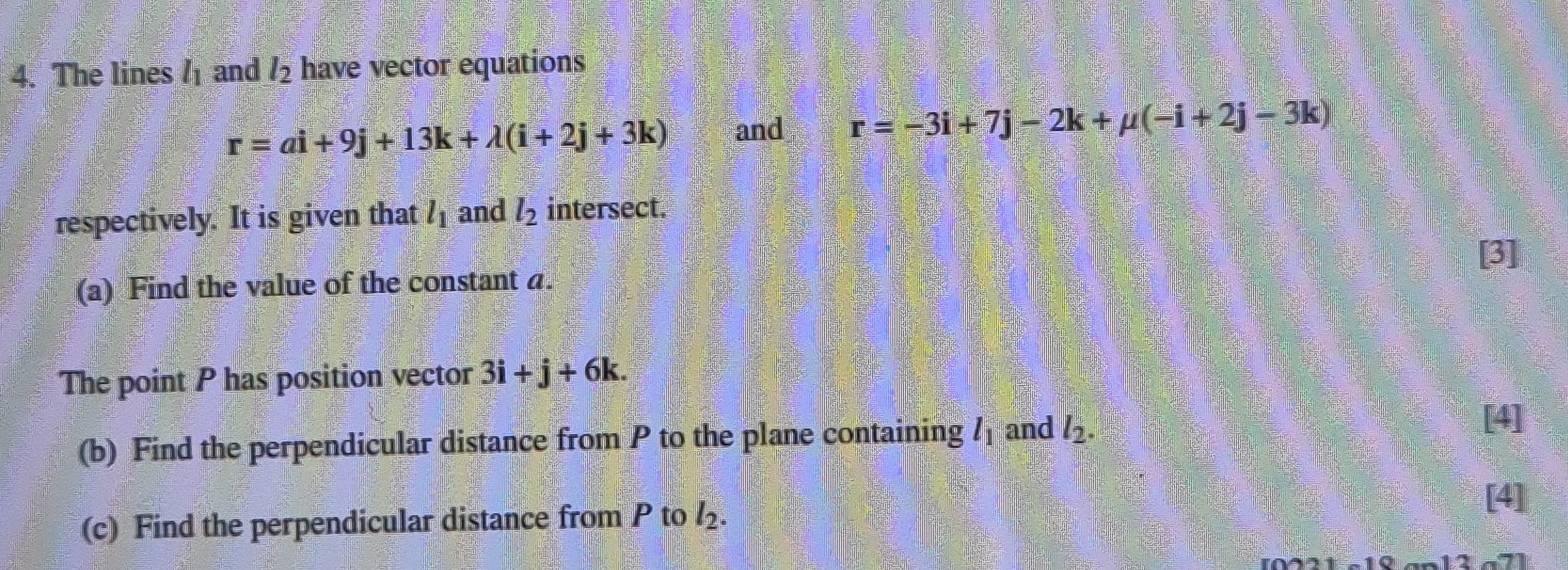 The lines l_1 and l_2 have vector equations
r=ai+9j+13k+lambda (i+2j+3k) and r=-3i+7j-2k+mu (-i+2j-3k)
respectively. It is given that l_1 and l_2 intersect. 
(a) Find the value of the constant a. [3] 
The point P has position vector 3i+j+6k. 
(b) Find the perpendicular distance from P to the plane containing l_1 and l_2. 
[4] 
(c) Find the perpendicular distance from P to l_2. 
[4]