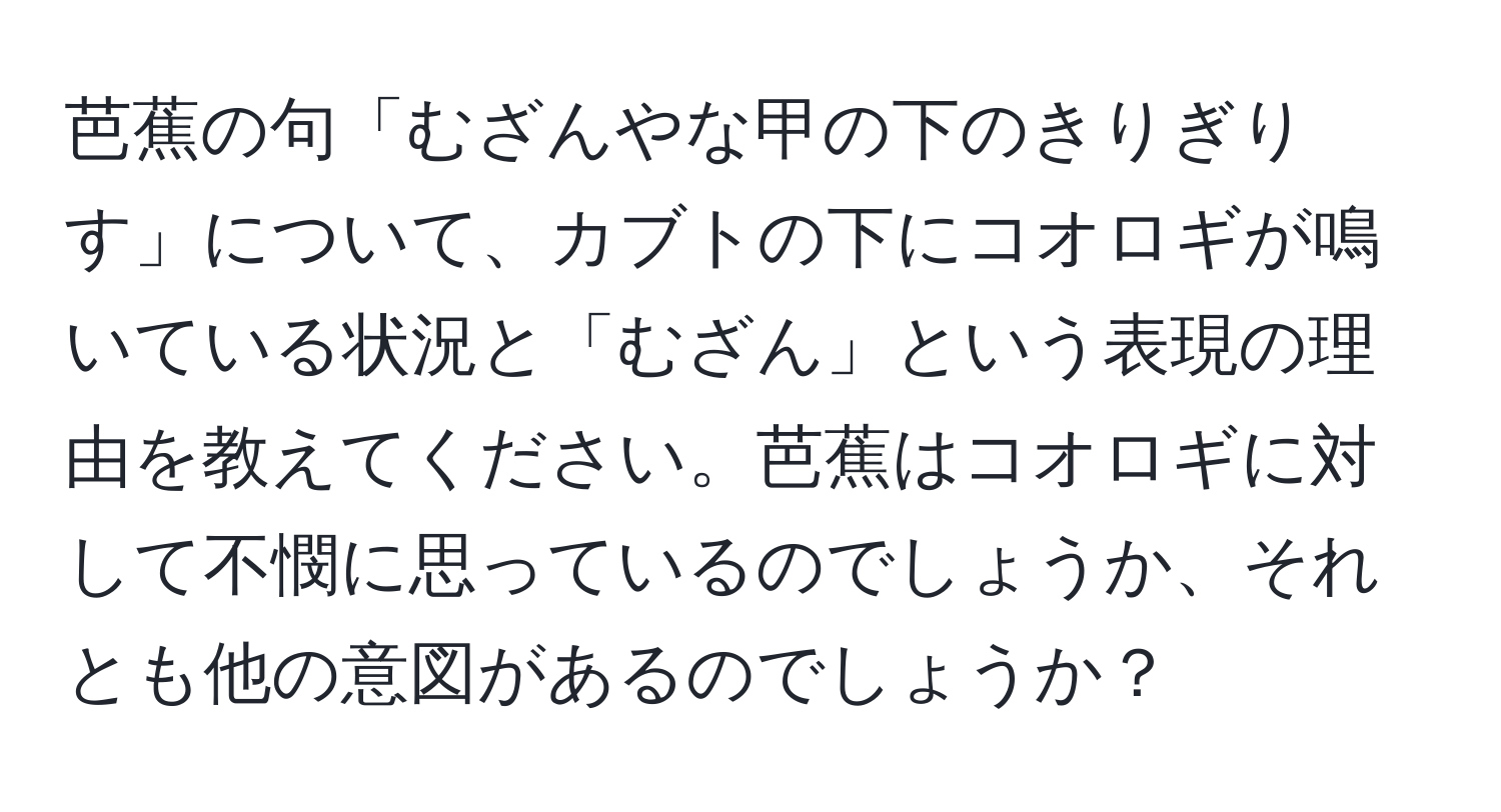 芭蕉の句「むざんやな甲の下のきりぎりす」について、カブトの下にコオロギが鳴いている状況と「むざん」という表現の理由を教えてください。芭蕉はコオロギに対して不憫に思っているのでしょうか、それとも他の意図があるのでしょうか？