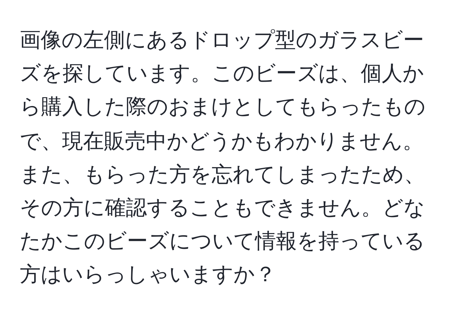 画像の左側にあるドロップ型のガラスビーズを探しています。このビーズは、個人から購入した際のおまけとしてもらったもので、現在販売中かどうかもわかりません。また、もらった方を忘れてしまったため、その方に確認することもできません。どなたかこのビーズについて情報を持っている方はいらっしゃいますか？