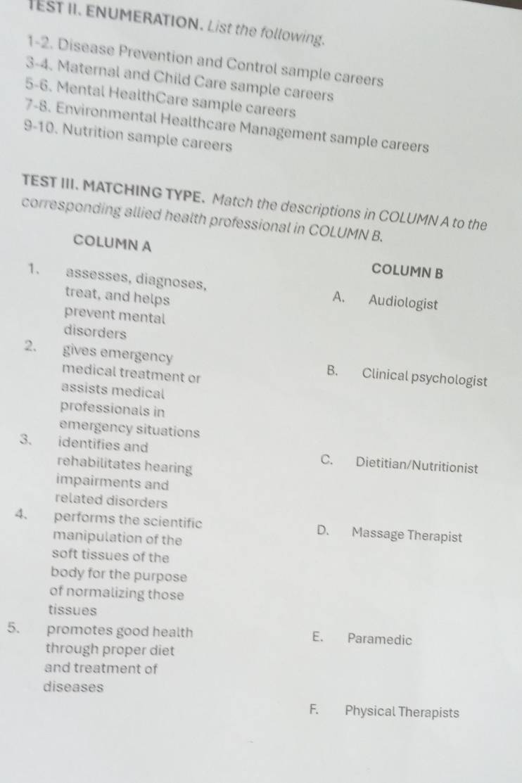 IEsT II. ENUMERATION. List the following.
1-2. Disease Prevention and Control sample careers
3-4. Maternal and Child Care sample careers
5-6. Mental HealthCare sample careers
7-8. Environmental Healthcare Management sample careers
9-10. Nutrition sample careers
TEST III. MATCHING TYPE. Match the descriptions in COLUMN A to the
corresponding allied health professional in COLUMN B.
COLUMN A COLUMN B
1. assesses, diagnoses, A. Audiologist
treat, and helps
prevent mental
disorders
2. gives emergency B. Clinical psychologist
medical treatment or
assists medical
professionals in
emergency situations
3. identifies and C. Dietitian/Nutritionist
rehabilitates hearing
impairments and
related disorders
4. performs the scientific D. Massage Therapist
manipulation of the
soft tissues of the
body for the purpose
of normalizing those
tissues
5. promotes good health E. Paramedic
through proper diet
and treatment of
diseases
F. Physical Therapists