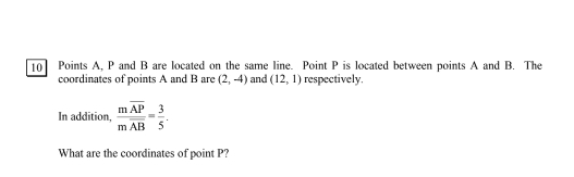 10] Points A, P and B are located on the same line. Point P is located between points A and B. The 
coordinates of points A and B are (2,-4) and (12,1) respectively. 
In addition, frac moverline APmoverline AB= 3/5 . 
What are the coordinates of point P?