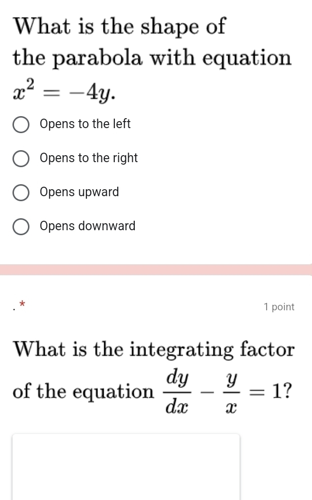 What is the shape of
the parabola with equation
x^2=-4y.
Opens to the left
Opens to the right
Opens upward
Opens downward
*
1 point
What is the integrating factor
of the equation  dy/dx - y/x =1 ?