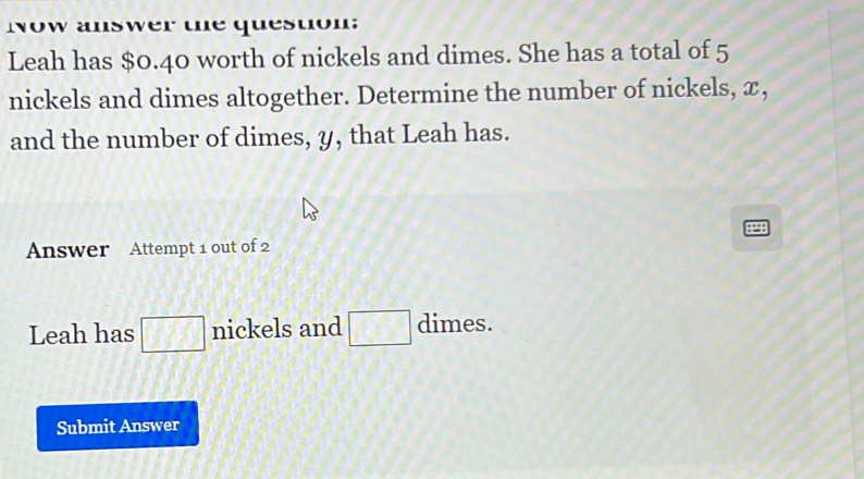 Now answer the question: 
Leah has $0.40 worth of nickels and dimes. She has a total of 5
nickels and dimes altogether. Determine the number of nickels, x, 
and the number of dimes, y, that Leah has. 
Answer Attempt 1 out of 2 
Leah has □ nickels and □ dimes. 
Submit Answer