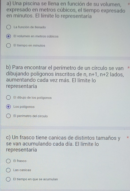 Una piscina se llena en función de su volumen, *
expresado en metros cúbicos, el tiempo expresado
en minutos. El límite lo representaría
La función de llenado
El volumen en metros cúbicos
El tiempo en minutos
b) Para encontrar el perímetro de un círculo se van*
dibujando polígonos inscritos de n, n+1, n+2 lados,
aumentando cada vez más. El límite lo
representaría
El dibujo de los polígonos
Los polígonos
El perímetro del circulo
c) Un frasco tiene canicas de distintos tamaños y *
se van acumulando cada día. El límite lo
representaría
El frasco
Las canicas
El tiempo en que se acumulan