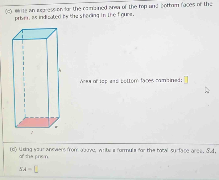 Write an expression for the combined area of the top and bottom faces of the 
prism, as indicated by the shading in the figure. 
Area of top and bottom faces combined: □ 
(d) Using your answers from above, write a formula for the total surface area, SA, 
of the prism.
SA=□