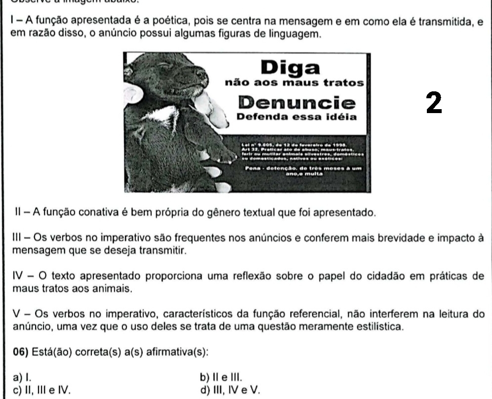 A função apresentada é a poética, pois se centra na mensagem e em como ela é transmitida, e
em razão disso, o anúncio possui algumas figuras de linguagem.
2
II - A função conativa é bem própria do gênero textual que foi apresentado.
III - Os verbos no imperativo são frequentes nos anúncios e conferem mais brevidade e impacto à
mensagem que se deseja transmitir.
IV - O texto apresentado proporciona uma reflexão sobre o papel do cidadão em práticas de
maus tratos aos animais.
V - Os verbos no imperativo, característicos da função referencial, não interferem na leitura do
anúncio, uma vez que o uso deles se trata de uma questão meramente estilística.
06) Está(ão) correta(s) a(s) afirmativa(s):
a) I. b) ⅡeⅢ.
c) II, Ⅲ eIV. d) III, IV e V.