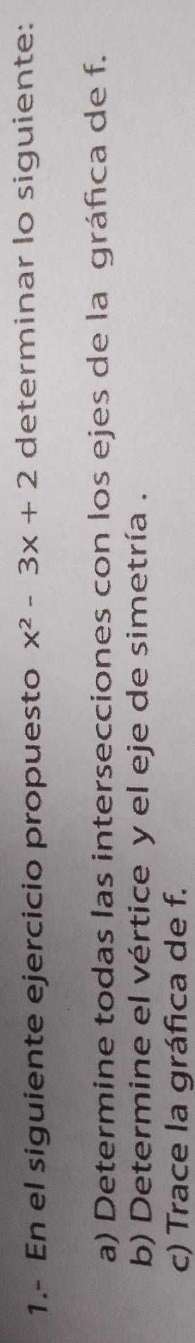 1.- En el siguiente ejercicio propuesto x^2-3x+2 determinar lo siguiente: 
a) Determine todas las intersecciones con los ejes de la gráfica de f. 
b) Determine el vértice y el eje de simetría . 
c) Trace la gráfica de f.