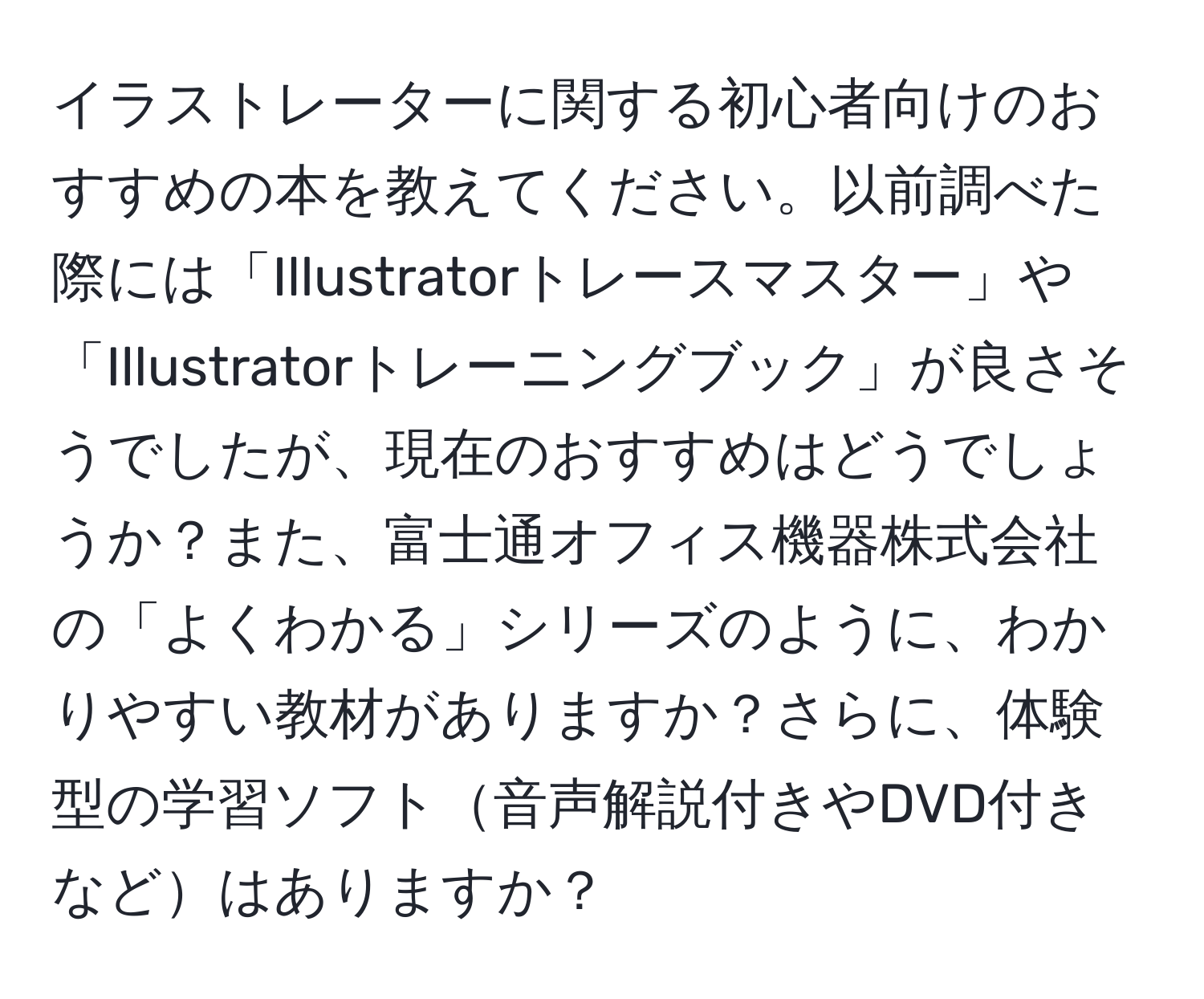 イラストレーターに関する初心者向けのおすすめの本を教えてください。以前調べた際には「Illustratorトレースマスター」や「Illustratorトレーニングブック」が良さそうでしたが、現在のおすすめはどうでしょうか？また、富士通オフィス機器株式会社の「よくわかる」シリーズのように、わかりやすい教材がありますか？さらに、体験型の学習ソフト音声解説付きやDVD付きなどはありますか？