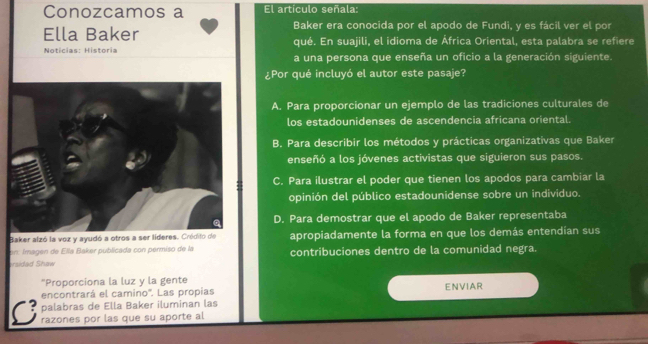 Conozcamos a El artículo señala:
Baker era conocida por el apodo de Fundi, y es fácil ver el por
Ella Baker qué. En suajili, el idioma de África Oriental, esta palabra se refiere
Noticias: Historia a una persona que enseña un oficio a la generación siguiente.
¿Por qué incluyó el autor este pasaje?
A. Para proporcionar un ejemplo de las tradiciones culturales de
los estadounidenses de ascendencia africana oriental.
B. Para describir los métodos y prácticas organizativas que Baker
enseñó a los jóvenes activistas que siguieron sus pasos.
C. Para ilustrar el poder que tienen los apodos para cambiar la
opinión del público estadounidense sobre un individuo.
D. Para demostrar que el apodo de Baker representaba
Baker alzó la voz y ayudó a otros a ser líderes. Cródito de apropiadamente la forma en que los demás entendían sus
on Imagen de Ella Baker publicada con permiso de la
ersidad Shaw contribuciones dentro de la comunidad negra.
*Proporciona la luz y la gente
encontrará el camino''. Las propias
palabras de Ella Baker iluminan las ENVIAR
C razones por las que su aporte al