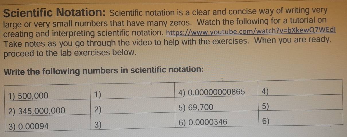 Scientific Notation: Scientific notation is a clear and concise way of writing very 
large or very small numbers that have many zeros. Watch the following for a tutorial on 
creating and interpreting scientific notation. https://www.youtube.com/watch v=bX kewQ7WEdI 
Take notes as you go through the video to help with the exercises. When you are ready, 
proceed to the lab exercises below. 
Write the following numbers in scientific notation: