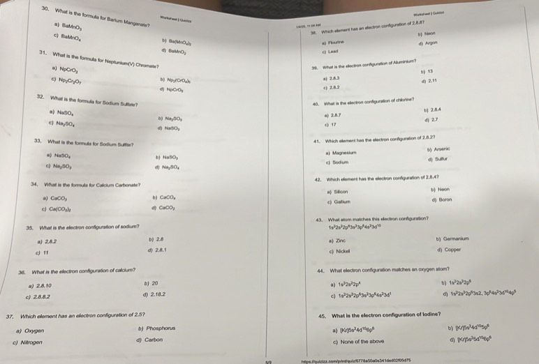 What is the formula for Barlum Manganate? BaMnO_3
Warksheet  Qubtint
a)
1/S. 91SN ASA Warkalal | Quistre
38. Which ellement has an electron configurstion of 2,8.8?
c) BaMnO_4
b) Ba who,)
a) Flourtine b) Neon
d) Argon
BaMnO_2
NpCrO_3 c) Lead
31. What is the formula for Neptunium(V) Chromate?
39. What is the electron configuration of Aluminium?
bộ 13
c) Np_2Cr_2O_7
a)2.8.5
bộ Np_2(CrO_4)_5 d) 2.11
d) NpCrO_3
c) 2.8.2
32. What is the formula for Sodium Suffate?
40. What is the ellectron contiguration of chilortne?
NaSO_4
Na_2SO_3 a) 2.8.7 b) 2.8.4
c) Na_2SO_4
c) 17 d) 2.7
d) NaSO_3
41. Which ellement has the ellectron configuration of 2.8.2?
33. What is the formule for Sodium Suffite?
a) NaSO_4
b NaSO_3 a) Magnesium b) Arsenic
c) Na_2SO_3 d) Na_2SO_4 c) Sodum d) Sulfur
34. What is the formula for Calcium Carbonate? 42. Which element has the electron configuration of 2.8.4?
a) SEcon t) Neon
b) CaCO_4
CaCO_3 d) Boron
c) Ca(CO_3)_3
CaOO_2 c) Gallium
35. What is the electron configuration of sodium? 43. What atom matches this electron configuration?
a) 2.8.2
b) 2.8 1s^32s^22p^43s^23p^44s^23s^(10)
a) Zinc b) Germanium
c) 11 d) 2.8.1 c) Nickell d) Copper
36. What is the electron configuration of calcium? 44. What electron configuration matches an oxygen atom?
a) 2.8.10 b 20 1s^22s^22p^4 b) 1v^22s^22g^5
a)
c) 2.8.8.2 d) 2.18.2
c) 1s^22s^22p^63s^23p^64s^23d^1 d) 1s^32s^22p^63s2,3p^64s^23d^(10)4p^5
37. Which element has an electron configuration of 2.5? 45. What is the electron configuration of lodine?
a) Oxygen b) Phosphorus b) (Kr)5s^34d^(10)5p^6
a) (x)5s^24d^(10)6p^8
c) Nitrogen d) Carbon c) None of the above d) (x/)^5s^25d^(10)6p^6
https.fquizior.com/prin/quiz/6778a50a0e341ded02905d75