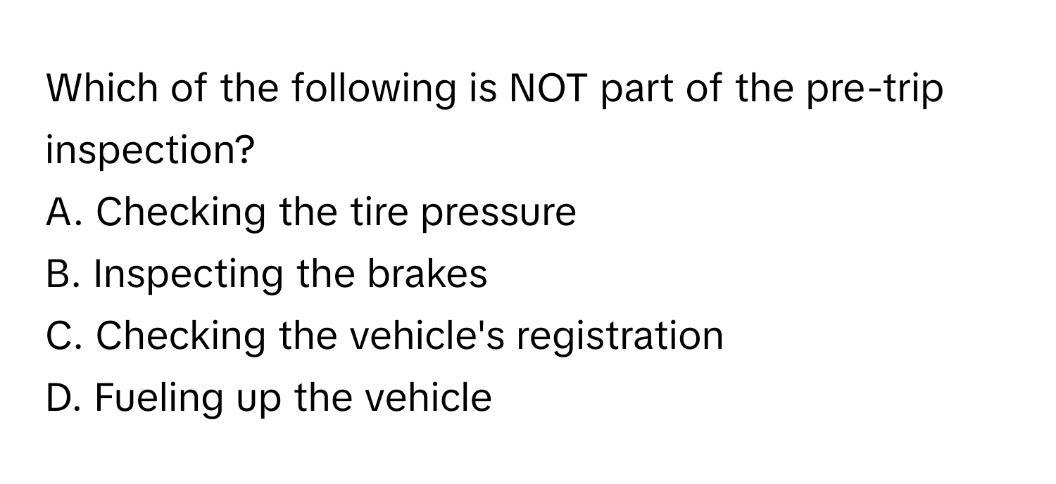 Which of the following is NOT part of the pre-trip inspection?

A. Checking the tire pressure
B. Inspecting the brakes
C. Checking the vehicle's registration
D. Fueling up the vehicle