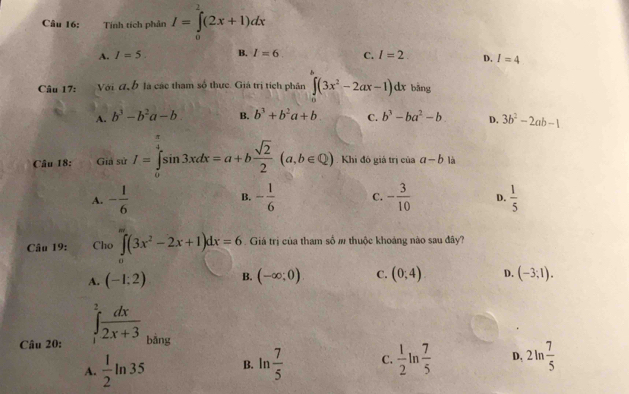 Tính tích phản I=∈tlimits _0^(1(2x+1)dx
A. I=5. B. I=6 C. I=2 D. I=4
Câu 17: a Với đ b là các tham số thực. Giá trị tích phân ∈t (3x^2)-2ax-1)dx bāng
A. b^3-b^2a-b B. b^3+b^2a+b C. b^3-ba^2-b D. 3b^2-2ab-1
Câu 18: Giả sử I=∈tlimits _0^((frac π)4)sin 3xdx=a+b sqrt(2)/2 (a,b∈ Q) Khi đó giá trị của a-b là
A. - 1/6  B. - 1/6  C. - 3/10  D.  1/5 
Câu 19: C 110 ∈tlimits _0^((∈fty)(3x^2)-2x+1)dx=6. Giá trị của tham số # thuộc khoáng nào sau đây?

A. (-1:2) B. (-∈fty ;0) C. (0;4) D. (-3;1). 
Câu 20: ∈tlimits _1^(2frac dx)2x+3 bằng
A.  1/2 ln 35 B. ln  7/5  C.  1/2 ln  7/5  D, 2ln  7/5 