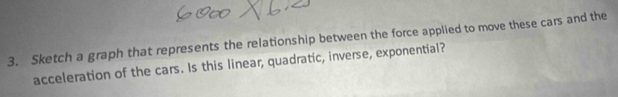 Sketch a graph that represents the relationship between the force applied to move these cars and the 
acceleration of the cars. Is this linear, quadratic, inverse, exponential?