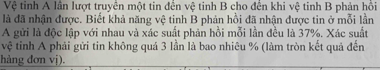 Vệ tinh A lần lượt truyền một tin đến vệ tinh B cho đến khi vệ tinh B phản hồi 
là đã nhận được. Biết khả năng vệ tinh B phản hồi đã nhận được tin ở mỗi lần 
A gửi là độc lập với nhau và xác suất phản hồi mỗi lần đều là 37%. Xác suất 
vệ tinh A phải gửi tin không quá 3 lần là bao nhiêu % (làm tròn kết quả đến 
hàng đơn vị).