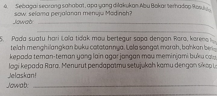 Sebagai seorang sahabat, apa yang dilakukan Abu Bakar terhadap Rasulua 
saw. selama perjalanan menuju Madinah? 
Jawab:_ 
_ 
5. Pada suatu hari Lala tidak mau bertegur sapa dengan Rara, karena R 
telah menghilangkan buku catatannya. Lala sangat marah, bahkan berko 
kepada teman-teman yang lain agar jangan mau meminjami buku catat 
lagi kepada Rara. Menurut pendapatmu setujukah kamu dengan sikap L 
Jelaskan! 
Jawab:_ 
_