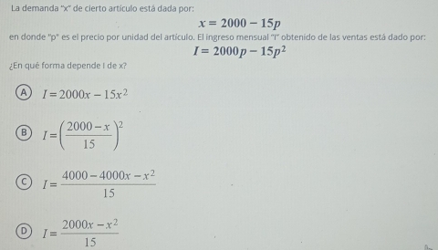 La demanda '' x '' de cierto artículo está dada por:
x=2000-15p
en donde '' p '' es el precio por unidad del artículo. El ingreso mensual ''I'' obtenido de las ventas está dado por:
I=2000p-15p^2
¿En qué forma depende I de x?
A I=2000x-15x^2
B I=( (2000-x)/15 )^2
C I= (4000-4000x-x^2)/15 
D I= (2000x-x^2)/15 