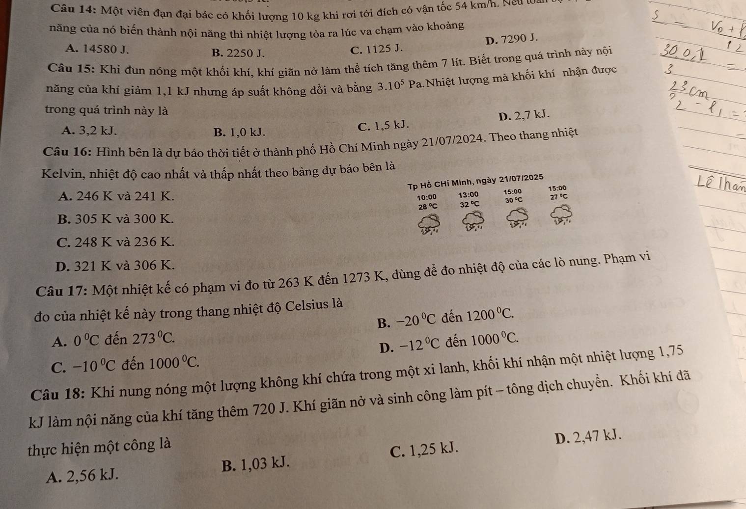 Một viên đạn đại bác có khối lượng 10 kg khi rơi tới đích có vận tốc 54 km/h. Neu wan
năng của nó biến thành nội năng thì nhiệt lượng tỏa ra lúc va chạm vào khoảng
D. 7290 J.
A. 14580 J. B. 2250 J. C. 1125 J.
Câu 15: Khi đun nóng một khối khí, khí giãn nở làm thể tích tăng thêm 7 lít. Biết trong quá trình này nội
năng của khí giảm 1,1 kJ nhưng áp suất không đổi và bằng 3.10^5 Pa.Nhiệt lượng mà khối khí nhận được
trong quá trình này là
A. 3,2 kJ. B. 1,0 kJ.
C. 1,5 kJ. D. 2,7 kJ.
Câu 16: Hình bên là dự báo thời tiết ở thành phố Hồ Chí Minh ngày 21/07/2024. Theo thang nhiệt
Kelvin, nhiệt độ cao nhất và thấp nhất theo bảng dự báo bên là
Tp Hồ CHí Minh, ngày 21/07/2025
15:00
A. 246 K và 241 K. 10:00 13:00 15: 27°C
28°C 32°C
30°C
B. 305 K và 300 K.
C. 248 K và 236 K.
D. 321 K và 306 K.
Câu 17: Một nhiệt kế có phạm vi đo từ 263 K đến 1273 K, dùng để đo nhiệt độ của các lò nung. Phạm vi
đo của nhiệt kế này trong thang nhiệt độ Celsius là
B. -20°C đến 1200°C.
A. 0°C đến 273°C. đến 1000°C.
D. -12°C
C. -10°C đến 1000^0C.
Câu 18: Khi nung nóng một lượng không khí chứa trong một xi lanh, khối khí nhận một nhiệt lượng 1,75
kJ làm nội năng của khí tăng thêm 720 J. Khí giãn nở và sinh công làm pít - tông dịch chuyền. Khối khí đã
thực hiện một công là
A. 2,56 kJ. B. 1,03 kJ. C. 1,25 kJ. D. 2,47 kJ.