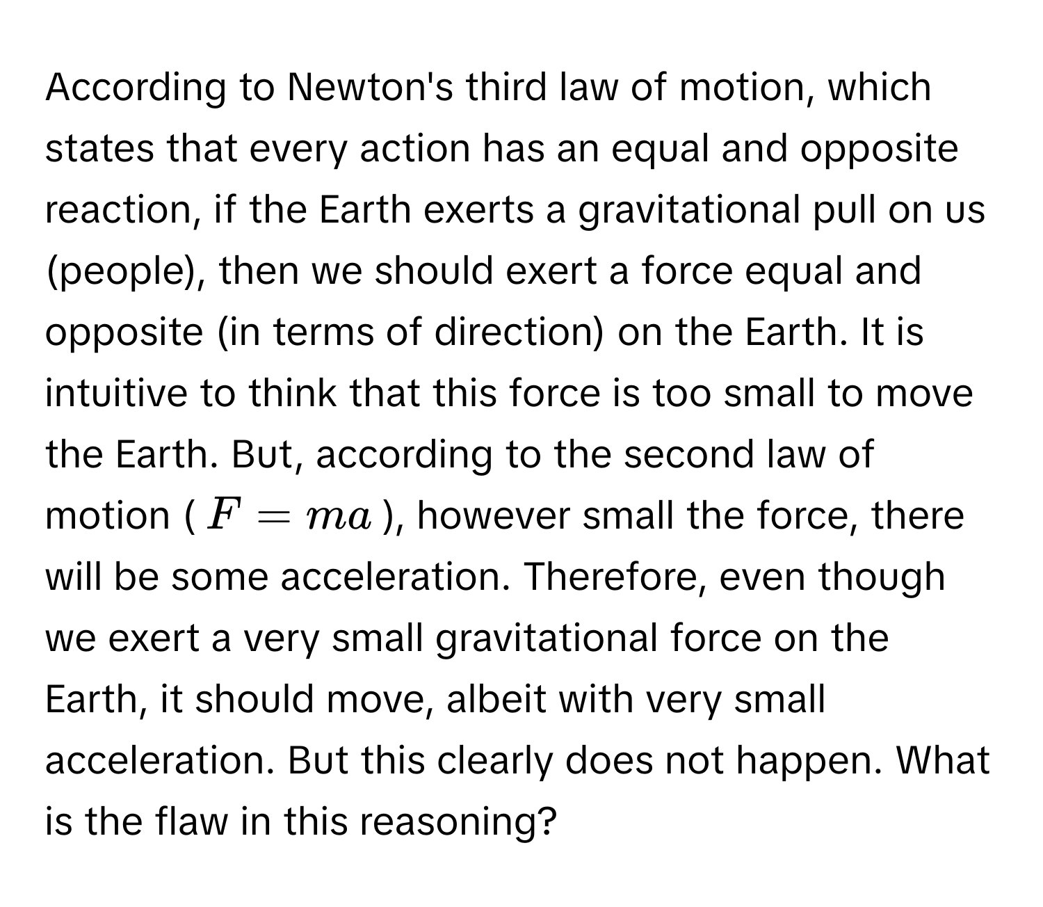 According to Newton's third law of motion, which states that every action has an equal and opposite reaction, if the Earth exerts a gravitational pull on us (people), then we should exert a force equal and opposite (in terms of direction) on the Earth. It is intuitive to think that this force is too small to move the Earth.  But, according to the second law of motion ($F = ma$), however small the force, there will be some acceleration. Therefore, even though we exert a very small gravitational force on the Earth, it should move, albeit with very small acceleration. But this clearly does not happen. What is the flaw in this reasoning?