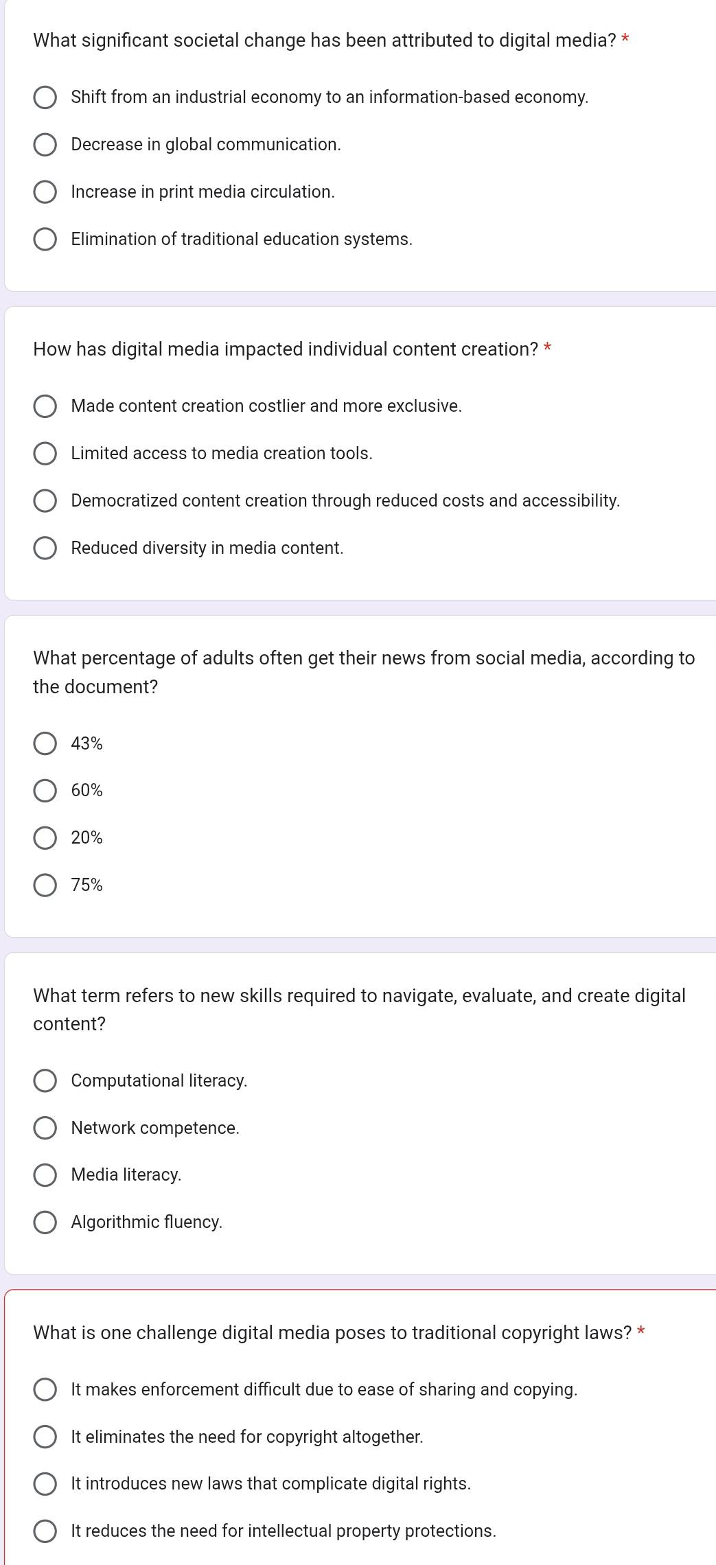 What significant societal change has been attributed to digital media? *
Shift from an industrial economy to an information-based economy.
Decrease in global communication.
Increase in print media circulation.
Elimination of traditional education systems.
How has digital media impacted individual content creation? *
Made content creation costlier and more exclusive.
Limited access to media creation tools.
Democratized content creation through reduced costs and accessibility.
Reduced diversity in media content.
What percentage of adults often get their news from social media, according to
the document?
43%
60%
20%
75%
What term refers to new skills required to navigate, evaluate, and create digital
content?
Computational literacy.
Network competence.
Media literacy.
Algorithmic fluency.
What is one challenge digital media poses to traditional copyright laws? *
It makes enforcement difficult due to ease of sharing and copying.
It eliminates the need for copyright altogether.
It introduces new laws that complicate digital rights.
It reduces the need for intellectual property protections.