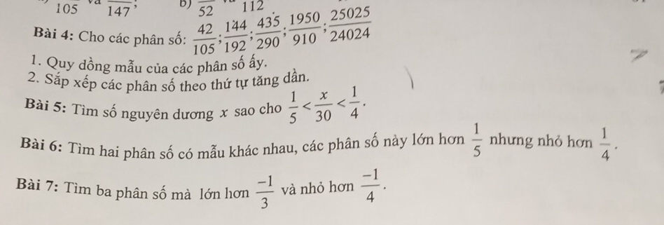 105 va overline 147 , b) 5 112
52
Bài 4: Cho các phân số:  42/105 ;  144/192 ;  435/290 ;  1950/910 ;  25025/24024 
1. Quy dồng mẫu của các phân số ấy. 
2. Sắp xếp các phân số theo thứ tự tăng dần. 
Bài 5: Tìm số nguyên dương x sao cho  1/5  . 
- 
Bài 6: Tim hai phân số có mẫu khác nhau, các phân số này lớn hơn  1/5  nhưng nhỏ hơn  1/4 . 
Bài 7: Tìm ba phân số mà lớn hơn  (-1)/3  và nhỏ hơn  (-1)/4 .