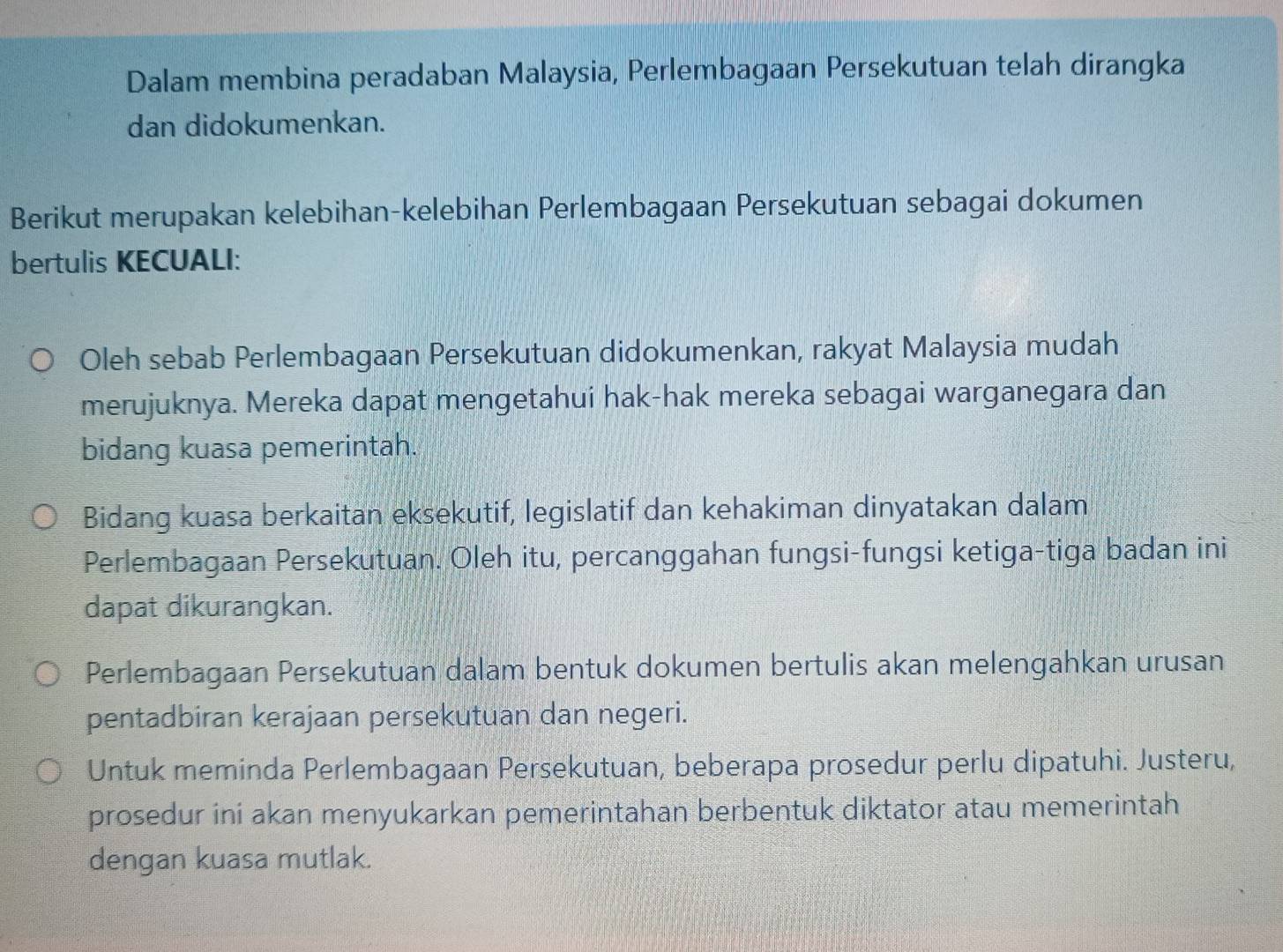 Dalam membina peradaban Malaysia, Perlembagaan Persekutuan telah dirangka 
dan didokumenkan. 
Berikut merupakan kelebihan-kelebihan Perlembagaan Persekutuan sebagai dokumen 
bertulis KECUALI: 
Oleh sebab Perlembagaan Persekutuan didokumenkan, rakyat Malaysia mudah 
merujuknya. Mereka dapat mengetahui hak-hak mereka sebagai warganegara dan 
bidang kuasa pemerintah. 
Bidang kuasa berkaitan eksekutif, legislatif dan kehakiman dinyatakan dalam 
Perlembagaan Persekutuan. Oleh itu, percanggahan fungsi-fungsi ketiga-tiga badan ini 
dapat dikurangkan. 
Perlembagaan Persekutuan dalam bentuk dokumen bertulis akan melengahkan urusan 
pentadbiran kerajaan persekutuan dan negeri. 
Untuk meminda Perlembagaan Persekutuan, beberapa prosedur perlu dipatuhi. Justeru, 
prosedur ini akan menyukarkan pemerintahan berbentuk diktator atau memerintah 
dengan kuasa mutlak.