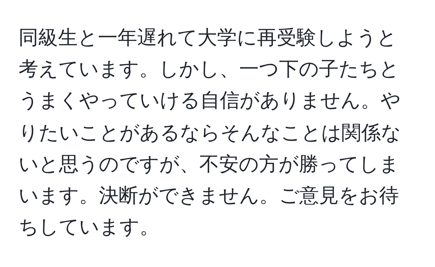 同級生と一年遅れて大学に再受験しようと考えています。しかし、一つ下の子たちとうまくやっていける自信がありません。やりたいことがあるならそんなことは関係ないと思うのですが、不安の方が勝ってしまいます。決断ができません。ご意見をお待ちしています。