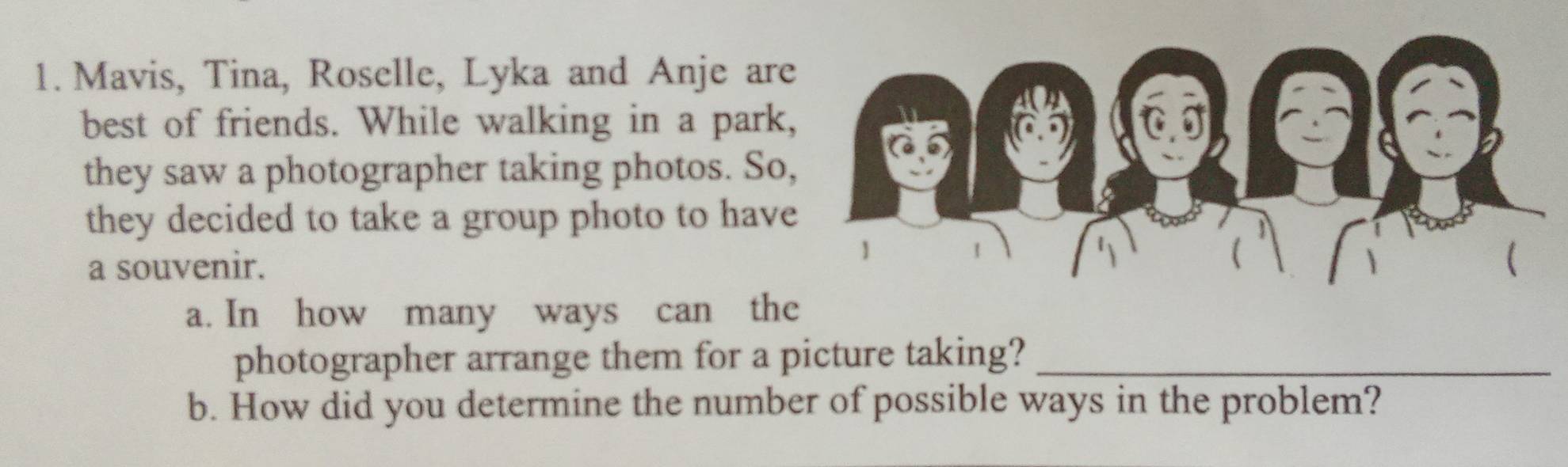 Mavis, Tina, Roselle, Lyka and Anje are 
best of friends. While walking in a park 
they saw a photographer taking photos. So 
they decided to take a group photo to have 
a souvenir. 
a. In how many ways can the 
photographer arrange them for a picture taking?_ 
b. How did you determine the number of possible ways in the problem?