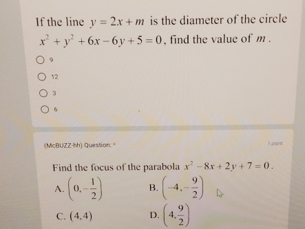 If the line y=2x+m is the diameter of the circle
x^2+y^2+6x-6y+5=0 , find the value of m.
9
12
3
6
(McBUZZ-hh) Question: 1 point
Find the focus of the parabola x^2-8x+2y+7=0.
A. (0,- 1/2 ) B. (-4,- 9/2 )
C. (4,4) D. (4, 9/2 )