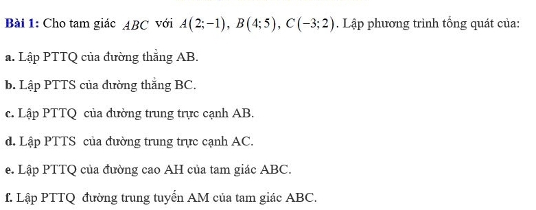 Cho tam giác ABC với A(2;-1), B(4;5), C(-3;2). Lập phương trình tổng quát của: 
a. Lập PTTQ của đường thắng AB. 
b. Lập PTTS của đường thắng BC. 
c. Lập PTTQ của đường trung trực cạnh AB. 
d. Lập PTTS của đường trung trực cạnh AC. 
e. Lập PTTQ của đường cao AH của tam giác ABC. 
f. Lập PTTQ đường trung tuyến AM của tam giác ABC.