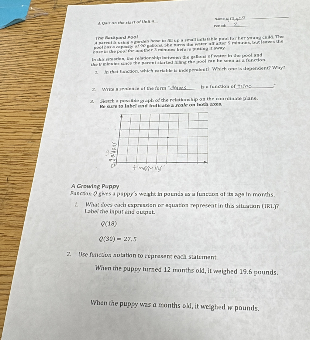 Name: 
_ 
A Quiz on the start of Unit 4... 
Period 
_ 
The Backyard Pool 
A parent is using a garden hose to fill up a small inflatable pool for her young child. The 
pool has a capacity of 90 gallons. She turns the water off after 5 minutes, but leaves the 
hose in the pool for another 3 minutes before putting it away. 
In this situation, the relationship between the gallons of water in the pool and 
the 8 minutes since the parent started filling the pool can be seen as a function. 
1. In that function, which variable is independent? Which one is dependent? Why? 
2. Write a sentence of the form “_ is a function of_ " 
3. Sketch a possible graph of the relationship on the coordinate plane. 
Be sure to label and indicate a scale on both axes. 
A Growing Puppy 
Function Q gives a puppy’s weight in pounds as a function of its age in months. 
1. What does each expression or equation represent in this situation (IRL)? 
Label the input and output.
Q(18)
Q(30)=27.5
2. Use function notation to represent each statement. 
When the puppy turned 12 months old, it weighed 19.6 pounds. 
When the puppy was a months old, it weighed w pounds.