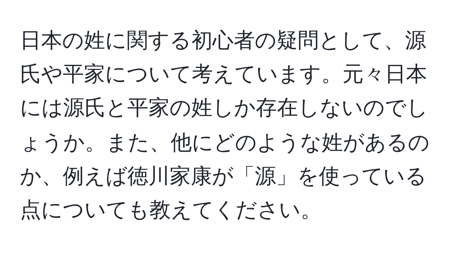 日本の姓に関する初心者の疑問として、源氏や平家について考えています。元々日本には源氏と平家の姓しか存在しないのでしょうか。また、他にどのような姓があるのか、例えば徳川家康が「源」を使っている点についても教えてください。