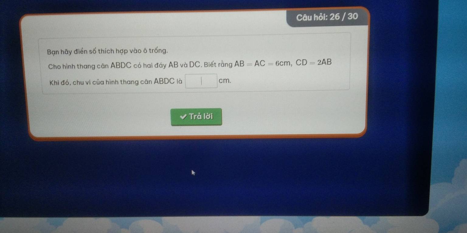Câu hỏi: 26 / 30 
Bạn hãy điển số thích hợp vào ô trống. 
Cho hình thang cân ABDC có hai đáy AB và DC. Biết rằng AB=AC=6cm, CD=2AB
Khi đó, chu vi của hình thang cân ABDC là □ cm. 
Trả lời
