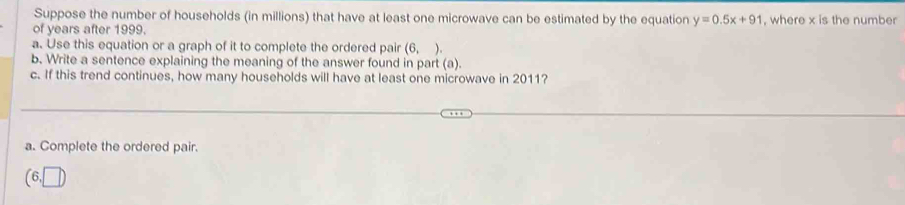 Suppose the number of households (in millions) that have at least one microwave can be estimated by the equation y=0.5x+91
of years after 1999. , where x is the number 
a. Use this equation or a graph of it to complete the ordered pair (6, ). 
b. Write a sentence explaining the meaning of the answer found in part (a). 
c. If this trend continues, how many households will have at least one microwave in 2011? 
a. Complete the ordered pair.
(6,□ )