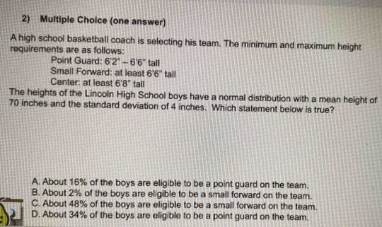 (one answer)
A high school basketball coach is selecting his team. The minimum and maximum height
requirements are as follows:
Point Guard: 6°2°-6°6'6'' tall
Small Forward: at least 6'6'' tall
Center: at least 6'8'' tall
The heights of the Lincoln High School boys have a normal distribution with a mean height of
70 inches and the standard deviation of 4 inches. Which statement below is true?
A. About 16% of the boys are eligible to be a point guard on the team.
B. About 2% of the boys are eligible to be a small forward on the team.
C. About 48% of the boys are eligible to be a small forward on the team.
D. About 34% of the boys are eligible to be a point guard on the team.