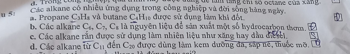Trong công ng g d ể làm tang chi số octane của xang.
Các alkane có nhiều ứng dụng trong công nghiệp và đời sống hàng ngày.
u 5: a. Propane C_3H_8 và butane C_4H_10 được sử dụng làm khi đốt.
b. Các alkane C_6, C_7, C_8 là nguyên liệu để sản xuất một số hydrocarbon thơm.
c. Các alkane rắn được sử dụng làm nhiên liệu như xăng hay dầu diesel.
d. Các alkane từ C_11 đến C_20 được dùng làm kem dưỡng da, sáp né, thuốc mỡ.